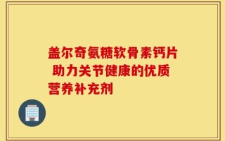 盖尔奇氨糖软骨素钙片 助力关节健康的优质营养补充剂