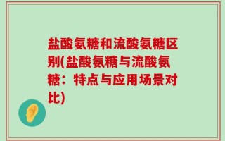 盐酸氨糖和流酸氨糖区别(盐酸氨糖与流酸氨糖：特点与应用场景对比)