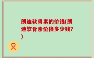 朗迪软骨素的价钱(朗迪软骨素价格多少钱？)