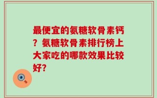 最便宜的氨糖软骨素钙？氨糖软骨素排行榜上大家吃的哪款效果比较好？