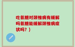 吃氨糖对颈椎病有缓解吗氨糖能缓解颈椎病症状吗？)