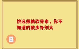 挑选氨糖软骨素，你不知道的散步补剂大