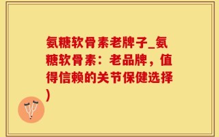 氨糖软骨素老牌子_氨糖软骨素：老品牌，值得信赖的关节保健选择)