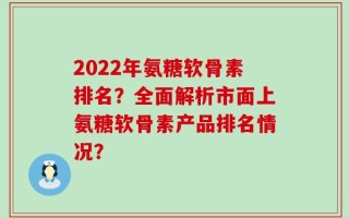 2024年氨糖软骨素排名？全面解析市面上氨糖软骨素产品排名情况？