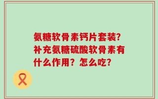 氨糖软骨素钙片套装？补充氨糖硫酸软骨素有什么作用？怎么吃？
