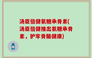 汤臣倍健氨糖承骨素(汤臣倍健推出氨糖承骨素，护牢骨骼健康)