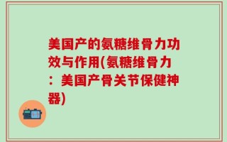 美国产的氨糖维骨力功效与作用(氨糖维骨力：美国产骨关节保健神器)