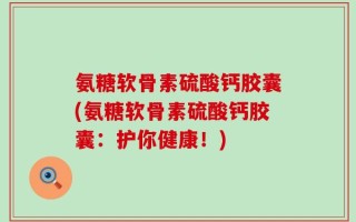 氨糖软骨素硫酸钙胶囊(氨糖软骨素硫酸钙胶囊：护你健康！)
