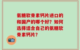 氨糖软骨素钙片进口的和国产的哪个好？如何选择适合自己的氨糖软骨素钙片？
