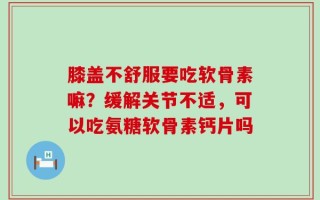 膝盖不舒服要吃软骨素嘛？缓解关节不适，可以吃氨糖软骨素钙片吗