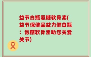 益节白瓶氨糖软骨素(益节保健品益力健白瓶：氨糖软骨素助您关爱关节)