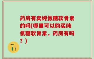 药房有卖纯氨糖软骨素的吗(哪里可以购买纯氨糖软骨素，药房有吗？)