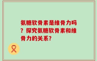 氨糖软骨素是维骨力吗？探究氨糖软骨素和维骨力的关系？