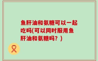 鱼肝油和氨糖可以一起吃吗(可以同时服用鱼肝油和氨糖吗？)