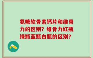 氨糖软骨素钙片和维骨力的区别？维骨力红瓶绿瓶蓝瓶白瓶的区别？