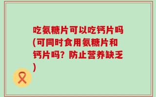 吃氨糖片可以吃钙片吗(可同时食用氨糖片和钙片吗？防止营养缺乏)