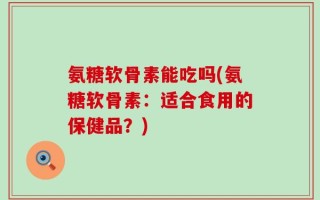 氨糖软骨素能吃吗(氨糖软骨素：适合食用的保健品？)