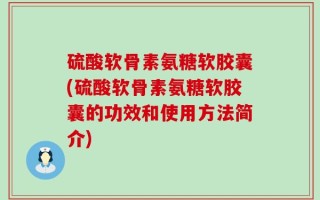 硫酸软骨素氨糖软胶囊(硫酸软骨素氨糖软胶囊的功效和使用方法简介)