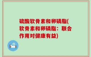 硫酸软骨素和卵磷脂(软骨素和卵磷脂：联合作用对健康有益)