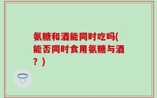 氨糖和酒能同时吃吗(能否同时食用氨糖与酒？)