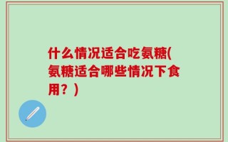 什么情况适合吃氨糖(氨糖适合哪些情况下食用？)