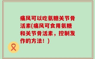 痛风可以吃氨糖关节骨活素(痛风可食用氨糖和关节骨活素，控制发作的方法！)