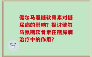 健尔马氨糖软骨素对糖尿病的影响？探讨健尔马氨糖软骨素在糖尿病治疗中的作用？