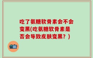吃了氨糖软骨素会不会变黑(吃氨糖软骨素是否会导致皮肤变黑？)