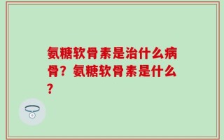 氨糖软骨素是治什么病骨？氨糖软骨素是什么？