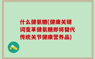 什么健氨糖(健康关键词变革健氨糖即将替代传统关节健康营养品)
