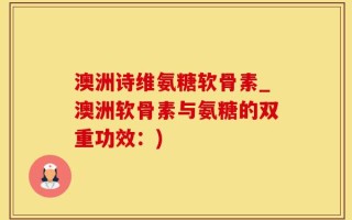 澳洲诗维氨糖软骨素_澳洲软骨素与氨糖的双重功效：)