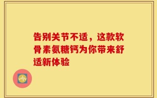 告别关节不适，这款软骨素氨糖钙为你带来舒适新体验