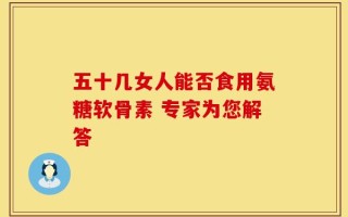 五十几女人能否食用氨糖软骨素 专家为您解答