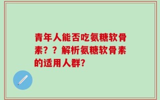 青年人能否吃氨糖软骨素？？解析氨糖软骨素的适用人群？