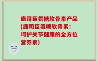 康司臣氨糖软骨素产品(康司臣氨糖软骨素：呵护关节健康的全方位营养素)
