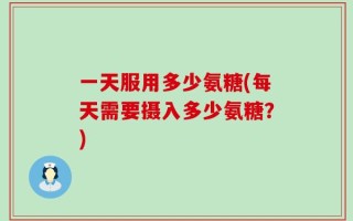 一天服用多少氨糖(每天需要摄入多少氨糖？)