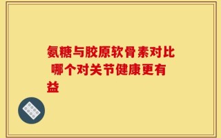 氨糖与胶原软骨素对比 哪个对关节健康更有益