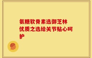氨糖软骨素选御芝林 优质之选给关节贴心呵护
