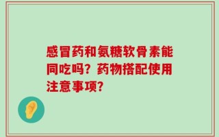 感冒药和氨糖软骨素能同吃吗？药物搭配使用注意事项？