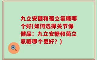 九立安糖和葡立氨糖哪个好(如何选择关节保健品：九立安糖和葡立氨糖哪个更好？)