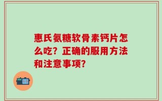 惠氏氨糖软骨素钙片怎么吃？正确的服用方法和注意事项？