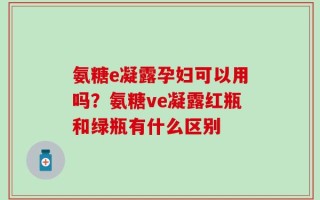 氨糖e凝露孕妇可以用吗？氨糖ve凝露红瓶和绿瓶有什么区别