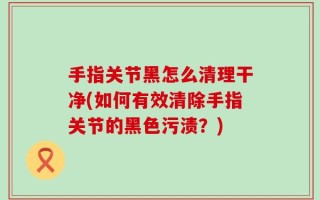 手指关节黑怎么清理干净(如何有效清除手指关节的黑色污渍？)