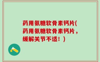 药用氨糖软骨素钙片(药用氨糖软骨素钙片，缓解关节不适！)