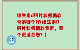 维生素d钙片和氨糖软骨素哪个好(维生素D钙片和氨糖软骨素，哪个更适合您？)