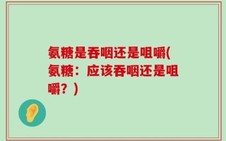 氨糖是吞咽还是咀嚼(氨糖：应该吞咽还是咀嚼？)