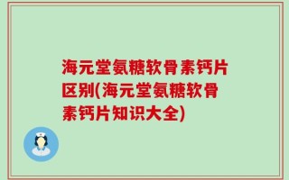 海元堂氨糖软骨素钙片区别(海元堂氨糖软骨素钙片知识大全)