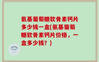 氨基葡萄糖软骨素钙片多少钱一盒(氨基葡萄糖软骨素钙片价格，一盒多少钱？)