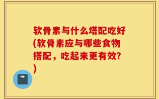 软骨素与什么塔配吃好(软骨素应与哪些食物搭配，吃起来更有效？)