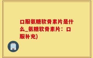 口服氨糖软骨素片是什么_氨糖软骨素片：口服补充)